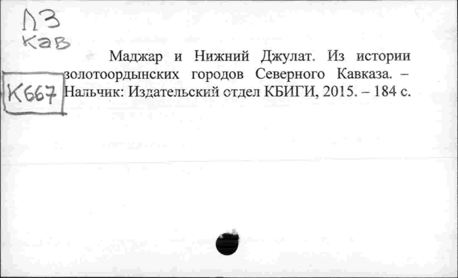 ﻿Маджар и Нижний Джулат. Из истории
—---——ролотоордынских городов Северного Кавказа. -
альчик: Издательский отдел КБИГИ, 2015.- 184 с.